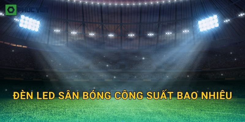 Đèn LED sân bóng công suất bao nhiêu: Chọn Watt theo sân 5, sân 7 và độ cao cột