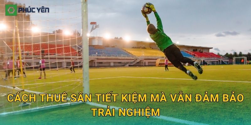 Cách thuê sân tiết kiệm mà vẫn đảm bảo trải nghiệm