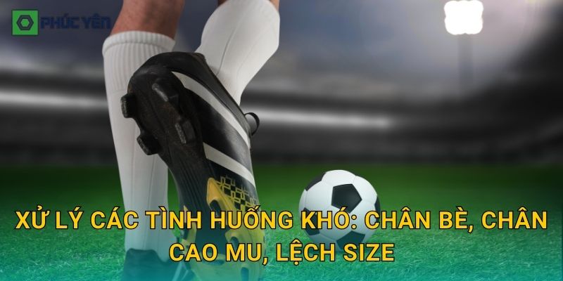 Xử lý các tình huống khó: chân bè, chân cao mu, lệch size